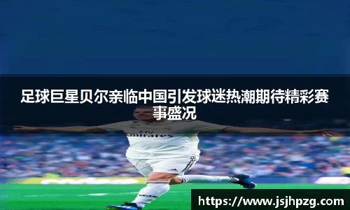 足球巨星贝尔亲临中国引发球迷热潮期待精彩赛事盛况